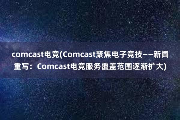 comcast电竞(Comcast聚焦电子竞技——新闻重写：Comcast电竞服务覆盖范围逐渐扩大)