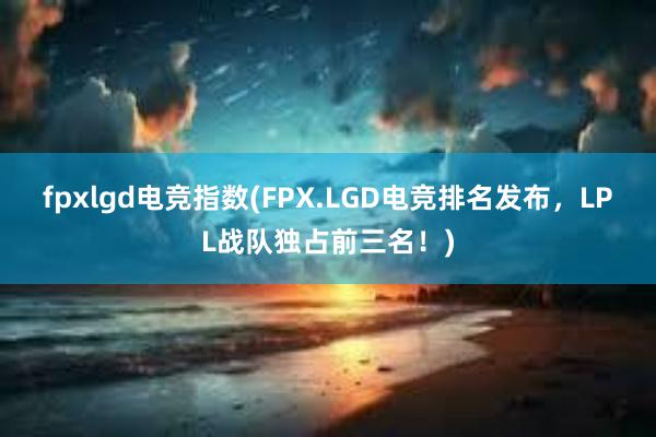 fpxlgd电竞指数(FPX.LGD电竞排名发布，LPL战队独占前三名！)