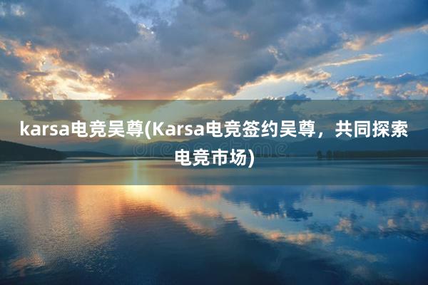 karsa电竞吴尊(Karsa电竞签约吴尊，共同探索电竞市场)