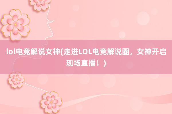 lol电竞解说女神(走进LOL电竞解说圈，女神开启现场直播！)