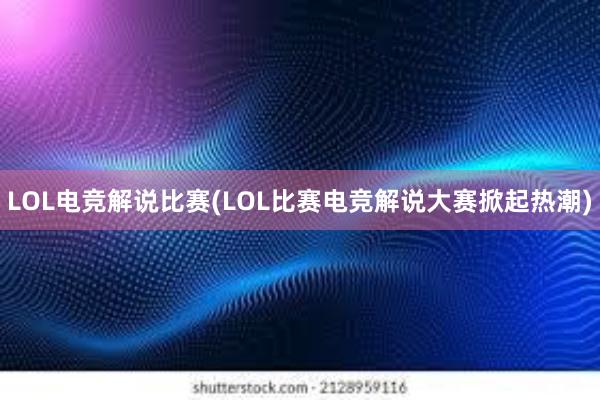 LOL电竞解说比赛(LOL比赛电竞解说大赛掀起热潮)