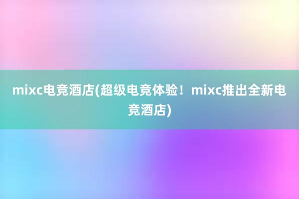 mixc电竞酒店(超级电竞体验！mixc推出全新电竞酒店)