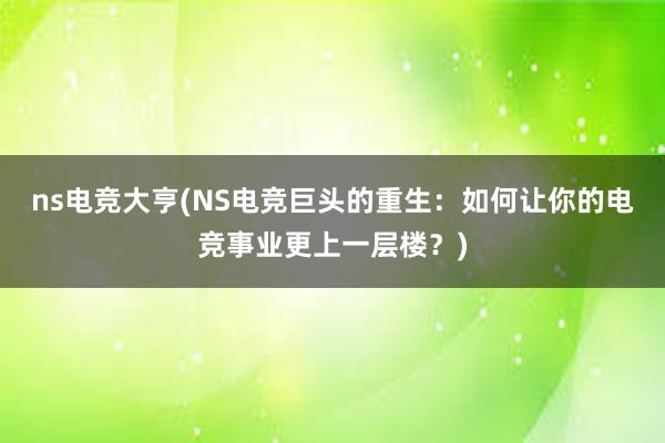 ns电竞大亨(NS电竞巨头的重生：如何让你的电竞事业更上一层楼？)