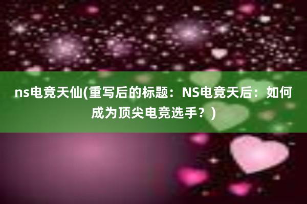 ns电竞天仙(重写后的标题：NS电竞天后：如何成为顶尖电竞选手？)