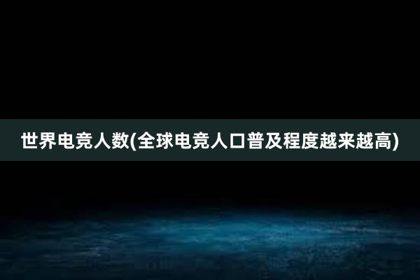 世界电竞人数(全球电竞人口普及程度越来越高)