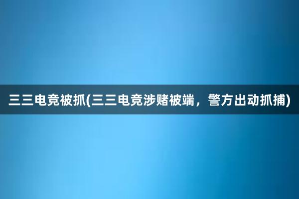 三三电竞被抓(三三电竞涉赌被端，警方出动抓捕)