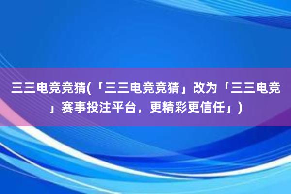 三三电竞竞猜(「三三电竞竞猜」改为「三三电竞」赛事投注平台，更精彩更信任」)