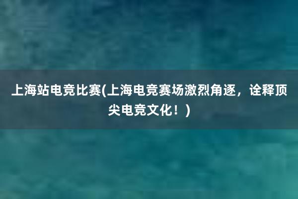 上海站电竞比赛(上海电竞赛场激烈角逐，诠释顶尖电竞文化！)