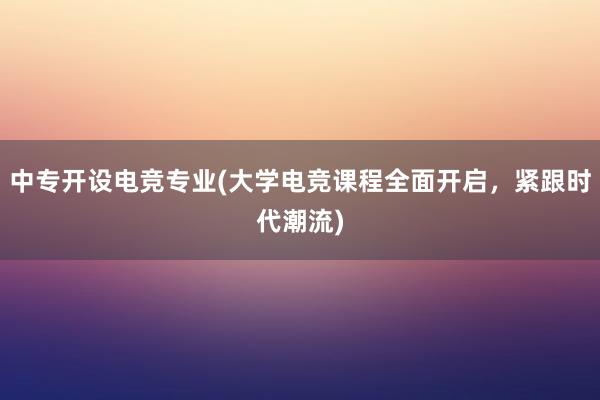 中专开设电竞专业(大学电竞课程全面开启，紧跟时代潮流)