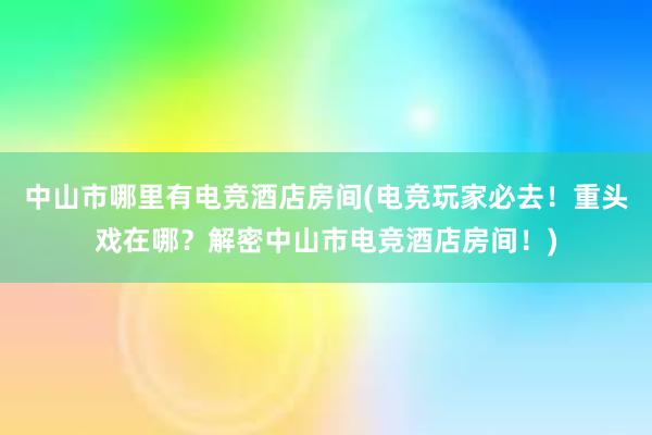 中山市哪里有电竞酒店房间(电竞玩家必去！重头戏在哪？解密中山市电竞酒店房间！)