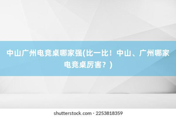 中山广州电竞桌哪家强(比一比！中山、广州哪家电竞桌厉害？)