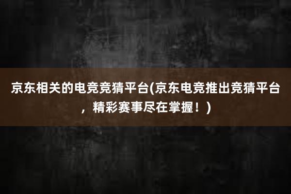 京东相关的电竞竞猜平台(京东电竞推出竞猜平台，精彩赛事尽在掌握！)