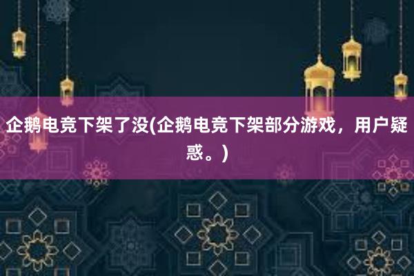 企鹅电竞下架了没(企鹅电竞下架部分游戏，用户疑惑。)