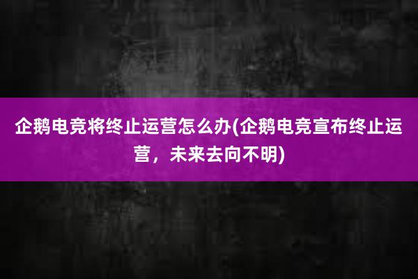 企鹅电竞将终止运营怎么办(企鹅电竞宣布终止运营，未来去向不明)