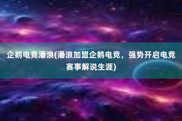 企鹅电竞潘浪(潘浪加盟企鹅电竞，强势开启电竞赛事解说生涯)