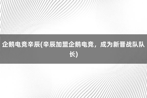 企鹅电竞辛辰(辛辰加盟企鹅电竞，成为新晋战队队长)