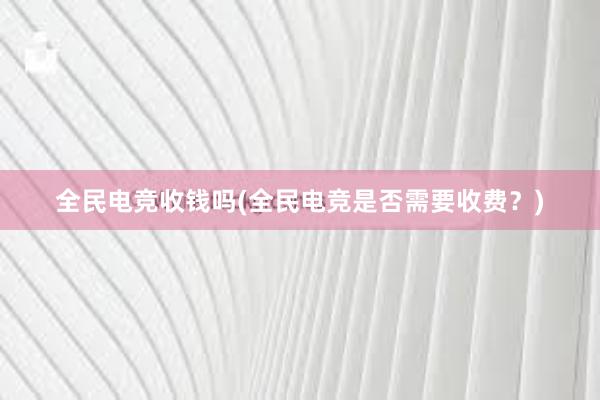 全民电竞收钱吗(全民电竞是否需要收费？)