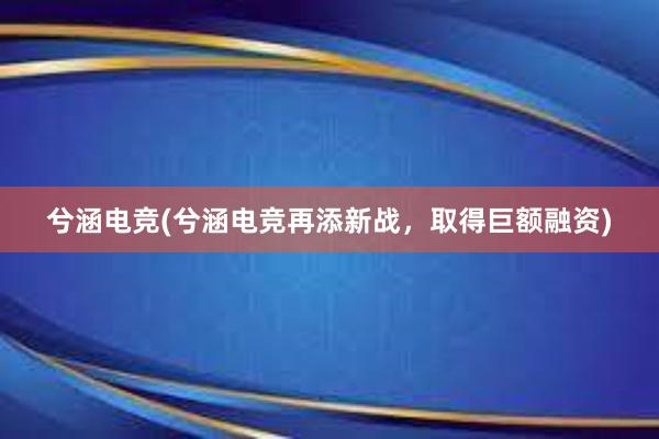 兮涵电竞(兮涵电竞再添新战，取得巨额融资)