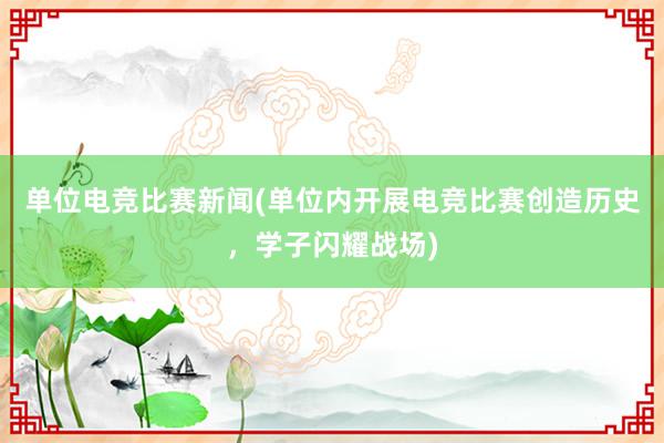 单位电竞比赛新闻(单位内开展电竞比赛创造历史，学子闪耀战场)