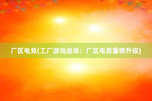 厂区电竞(工厂游戏战场：厂区电竞重磅升级)