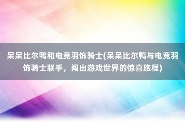 呆呆比尔鸭和电竞羽饰骑士(呆呆比尔鸭与电竞羽饰骑士联手，闯出游戏世界的惊喜旅程)