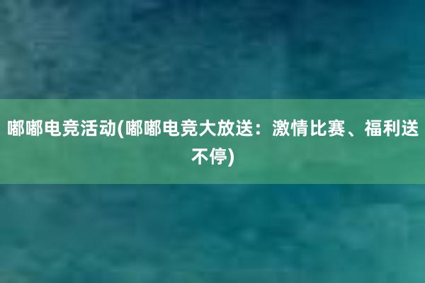 嘟嘟电竞活动(嘟嘟电竞大放送：激情比赛、福利送不停)