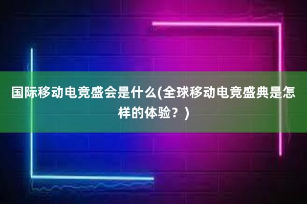 国际移动电竞盛会是什么(全球移动电竞盛典是怎样的体验？)