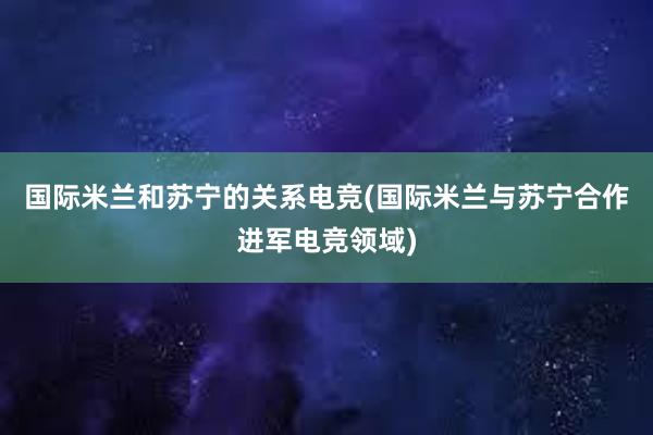 国际米兰和苏宁的关系电竞(国际米兰与苏宁合作进军电竞领域)