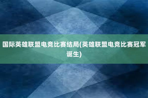 国际英雄联盟电竞比赛结局(英雄联盟电竞比赛冠军诞生)