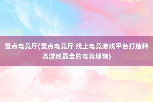 壹点电竞厅(壹点电竞厅 线上电竞游戏平台打造种类游戏最全的电竞场馆)