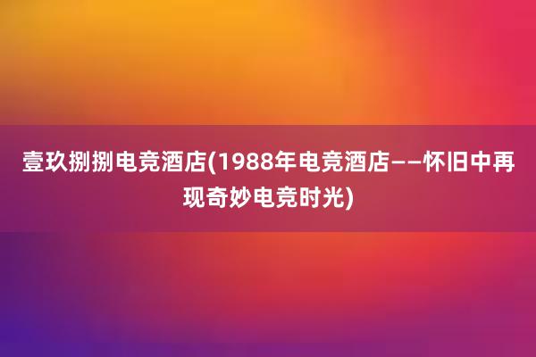 壹玖捌捌电竞酒店(1988年电竞酒店——怀旧中再现奇妙电竞时光)