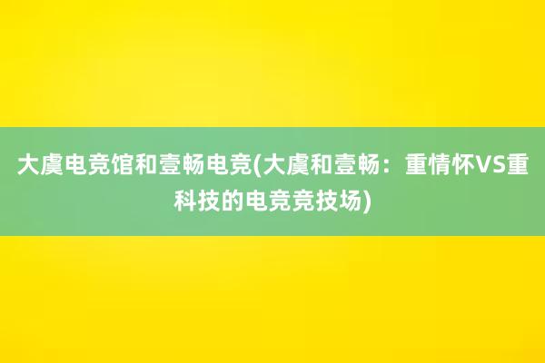 大虞电竞馆和壹畅电竞(大虞和壹畅：重情怀VS重科技的电竞竞技场)