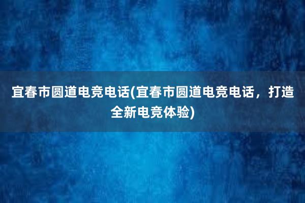 宜春市圆道电竞电话(宜春市圆道电竞电话，打造全新电竞体验)