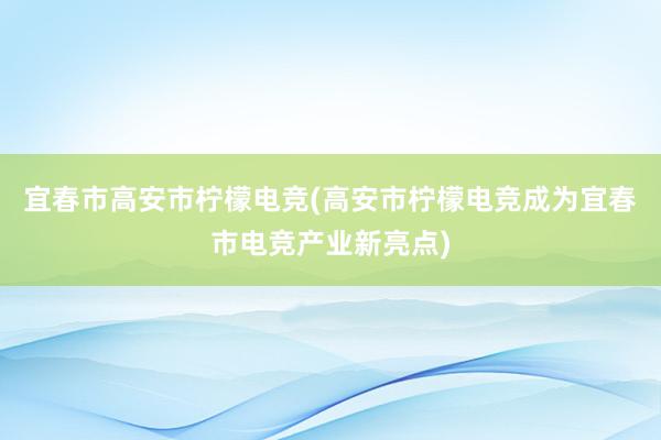 宜春市高安市柠檬电竞(高安市柠檬电竞成为宜春市电竞产业新亮点)