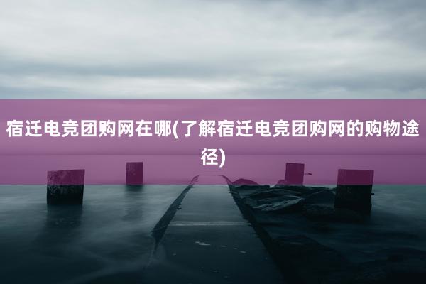 宿迁电竞团购网在哪(了解宿迁电竞团购网的购物途径)