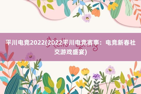 平川电竞2022(2022平川电竞赛事：电竞新春社交游戏盛宴)