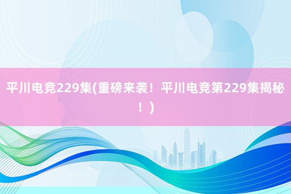 平川电竞229集(重磅来袭！平川电竞第229集揭秘！)