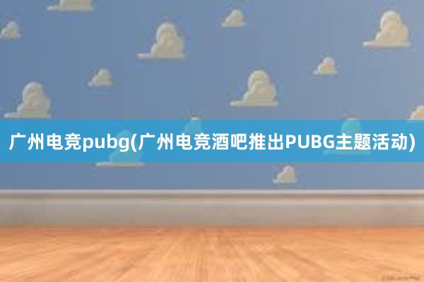 广州电竞pubg(广州电竞酒吧推出PUBG主题活动)