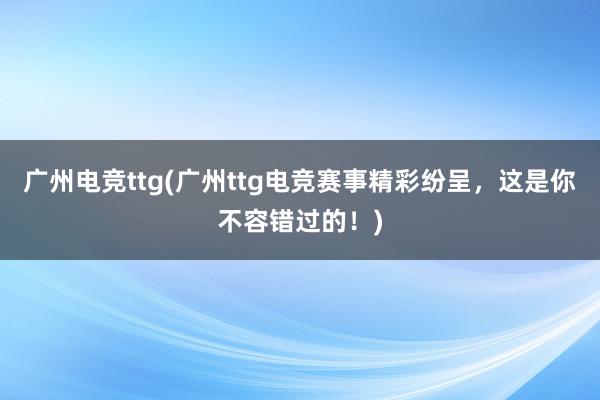 广州电竞ttg(广州ttg电竞赛事精彩纷呈，这是你不容错过的！)