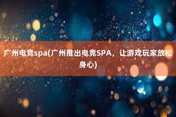 广州电竞spa(广州推出电竞SPA，让游戏玩家放松身心)