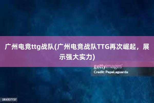 广州电竞ttg战队(广州电竞战队TTG再次崛起，展示强大实力)