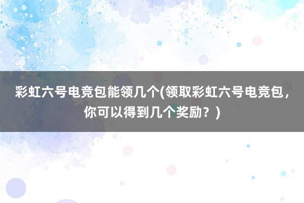 彩虹六号电竞包能领几个(领取彩虹六号电竞包，你可以得到几个奖励？)