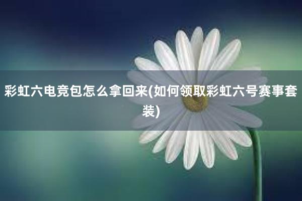 彩虹六电竞包怎么拿回来(如何领取彩虹六号赛事套装)