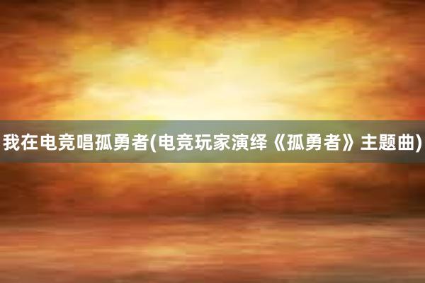 我在电竞唱孤勇者(电竞玩家演绎《孤勇者》主题曲)