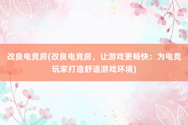 改良电竞房(改良电竞房，让游戏更畅快：为电竞玩家打造舒适游戏环境)