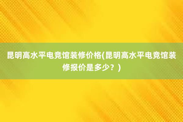 昆明高水平电竞馆装修价格(昆明高水平电竞馆装修报价是多少？)