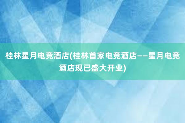 桂林星月电竞酒店(桂林首家电竞酒店——星月电竞酒店现已盛大开业)