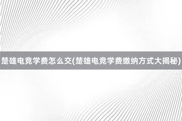 楚雄电竞学费怎么交(楚雄电竞学费缴纳方式大揭秘)