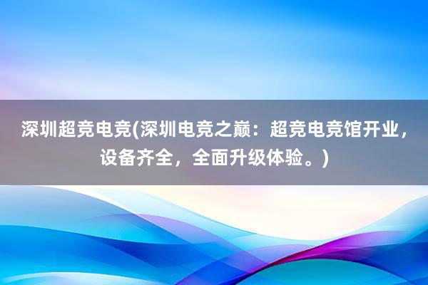 深圳超竞电竞(深圳电竞之巅：超竞电竞馆开业，设备齐全，全面升级体验。)