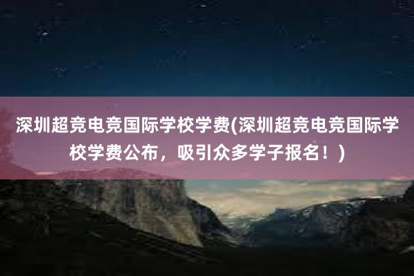 深圳超竞电竞国际学校学费(深圳超竞电竞国际学校学费公布，吸引众多学子报名！)